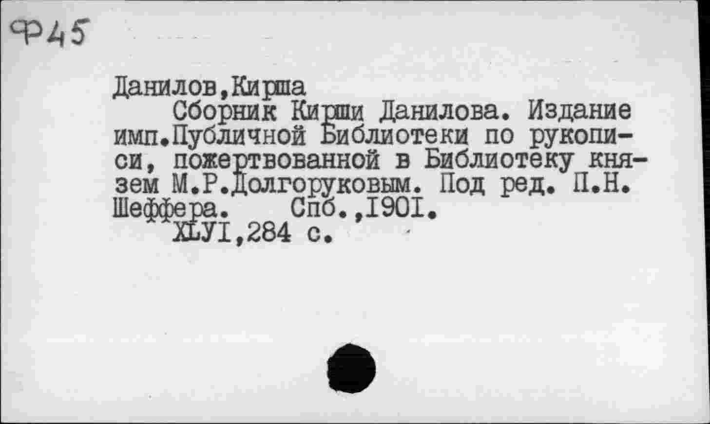 ﻿
Данилов, Кирпа
Сборник Кирши Данилова. Издание имп.Публичной Библиотеки по рукописи, пожертвованной в Библиотеку князем М.Р.Долгоруковым. Под ред. П.Н. Шеффера. Спб.,1901.
ХБУ1,284 с.